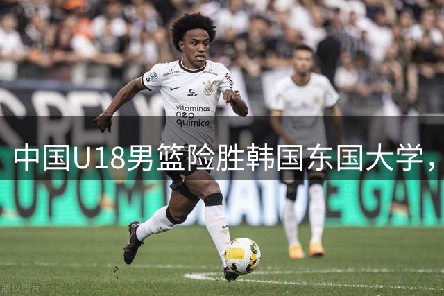 中国U18男篮险胜韩国东国大学，石洺豪表现抢眼获18分