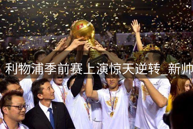 利物浦季前赛上演惊天逆转 新帅战术变革点燃球迷希望