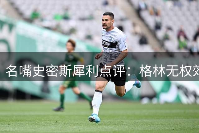 名嘴史密斯犀利点评：格林无权效仿詹姆斯 超巨特权论引热议
