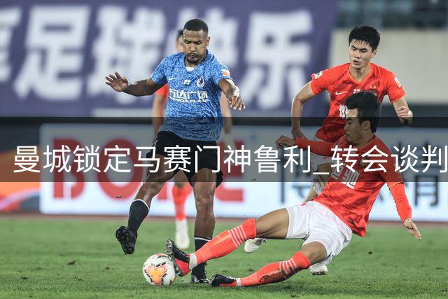 曼城锁定马赛门神鲁利 转会谈判进入最后冲刺阶段