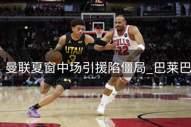 曼联夏窗中场引援陷僵局 巴莱巴自荐遇冷 皇马铁腰成终极目标