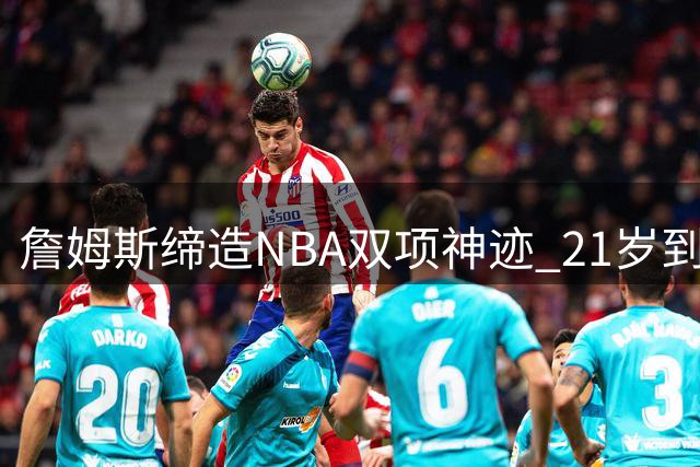 詹姆斯缔造NBA双项神迹 21岁到37岁持续统治得分榜
