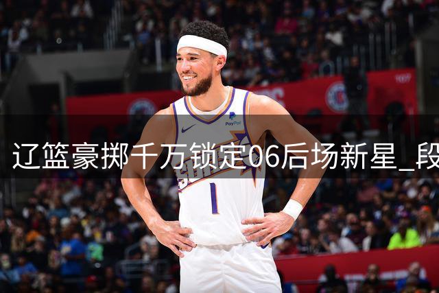 辽篮豪掷千万锁定06后场新星 段睿骐加盟引发CBA格局震荡