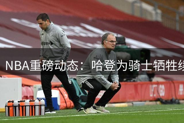 NBA重磅动态：哈登为骑士牺牲续约 伦纳德交易存变数 杜兰特落选引争议
